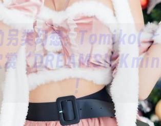 私拍中的另类幻想：Tomiko(とみこ)教你如何欣赏‘DREAMSICKminiROM’！